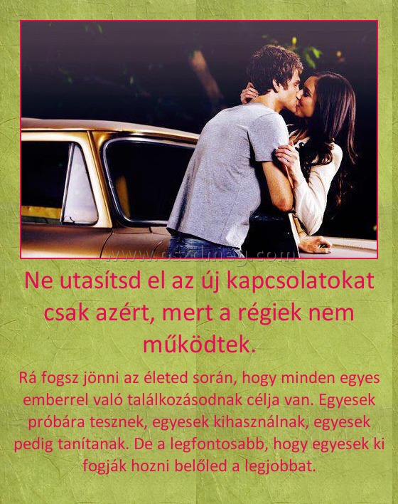 Ne utasítsd el az új kapcsolatokat csak azért, mert a régiek nem működtek. Ne utasítsd el az új kapcsolatokat csak azért, mert a régiek nem működtek.
Rá fogsz jönni az életed során, hogy minden egyes emberrel való találkozásodnak célja van. Egyesek próbára tesznek, egyesek kihasználnak, egyesek pedig tanítanak. De a legfontosabb, hogy egyesek ki fogják hozni belőled a legjobbat.