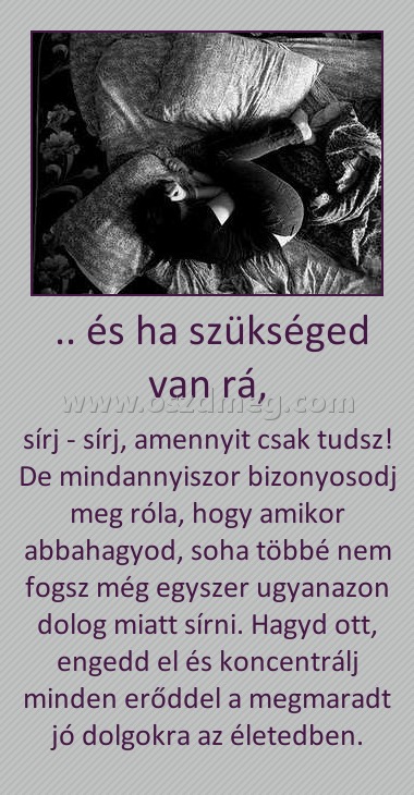 .. és ha szükséged van rá, .. és ha szükséged van rá,
sírj - sírj, amennyit csak tudsz! De mindannyiszor bizonyosodj meg róla, hogy amikor abbahagyod, soha többé nem fogsz még egyszer ugyanazon dolog miatt sírni. Hagyd ott, engedd el és koncentrálj minden erőddel a megmaradt jó dolgokra az életedben.