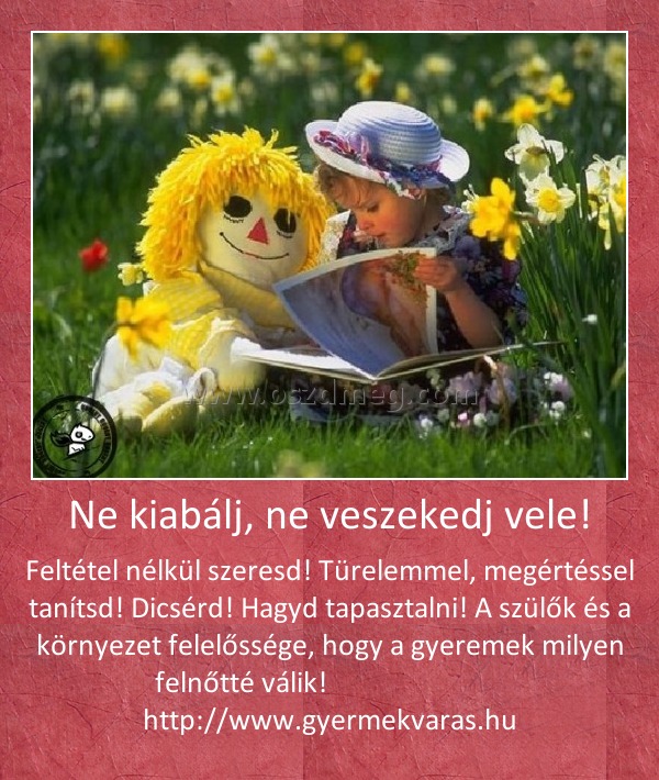 Ne kiabálj, ne veszekedj vele! Ne kiabálj, ne veszekedj vele!
Feltétel nélkül szeresd! Türelemmel, megértéssel tanítsd! Dicsérd! Hagyd tapasztalni! A szülők és a környezet felelőssége, hogy a gyeremek milyen felnőtté válik! http://www.gyermekvaras.hu