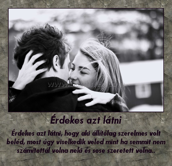 Érdekes azt látni Érdekes azt látni
Érdekes azt látni, hogy aki állítólag szerelmes volt beléd, most úgy viselkedik veled mint ha semmit nem számítottál volna neki és sose szeretett volna..