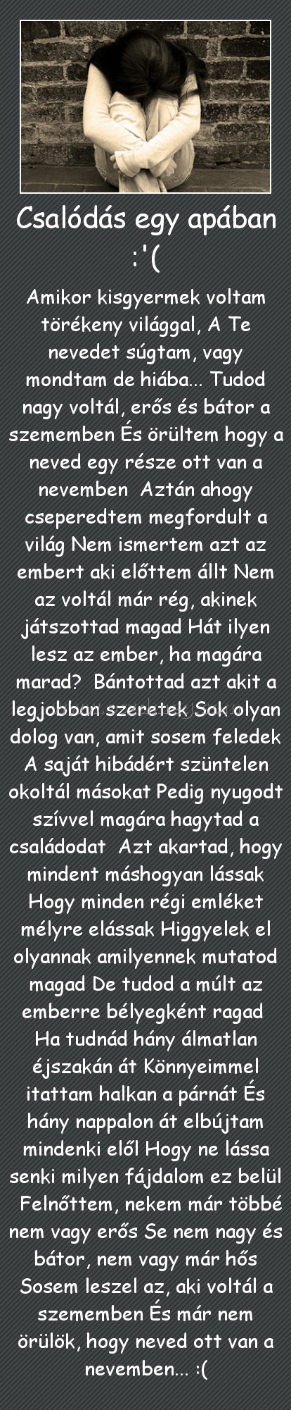 Csalódás egy apában :'( Csalódás egy apában :'(
Amikor kisgyermek voltam törékeny világgal, A Te nevedet súgtam, vagy mondtam de hiába... Tudod nagy voltál, erős és bátor a szememben És örültem hogy a neved egy része ott van a nevemben Aztán ahogy cseperedtem megfordult a világ Nem ismertem azt az embert aki előttem állt Nem az voltál már rég, akinek játszottad magad Hát ilyen lesz az ember, ha magára marad? Bántottad azt akit a legjobban szeretek Sok olyan dolog van, amit sosem feledek A saját hibádért szüntelen okoltál másokat Pedig nyugodt szívvel magára hagytad a családodat Azt akartad, hogy mindent máshogyan lássak Hogy minden régi emléket mélyre elássak Higgyelek el olyannak amilyennek mutatod magad De tudod a múlt az emberre bélyegként ragad Ha tudnád hány álmatlan éjszakán át Könnyeimmel itattam halkan a párnát És hány nappalon át elbújtam mindenki elől Hogy ne lássa senki milyen fájdalom ez belül Felnőttem, nekem már többé nem vagy erős Se nem nagy és bátor, nem vagy már hős Sosem leszel az, aki voltál a szememben És már nem örülök, hogy neved ott van a nevemben... :(