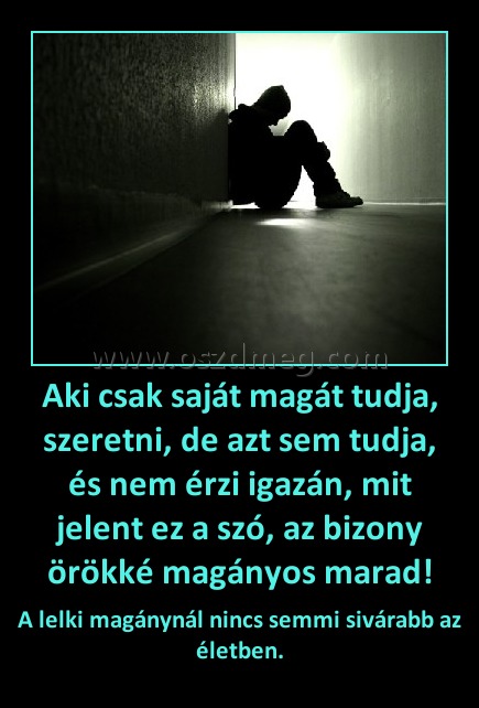 Aki csak saját magát tudja, szeretni, de azt sem tudja, és nem érzi igazán, mit jelent ez a szó, az bizony örökké magányos marad! Aki csak saját magát tudja, szeretni, de azt sem tudja, és nem érzi igazán, mit jelent ez a szó, az bizony örökké magányos marad!
A lelki magánynál nincs semmi sivárabb az életben.