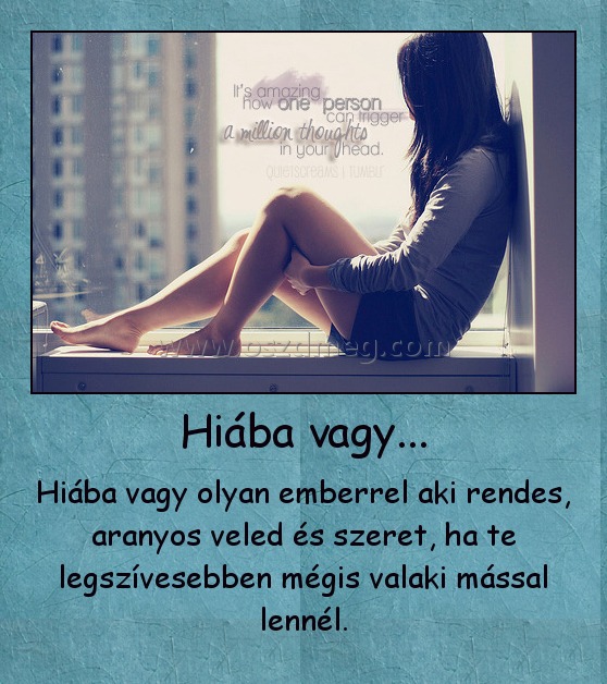 Hiába vagy... Hiába vagy...
Hiába vagy olyan emberrel aki rendes, aranyos veled és szeret, ha te legszívesebben mégis valaki mással lennél.