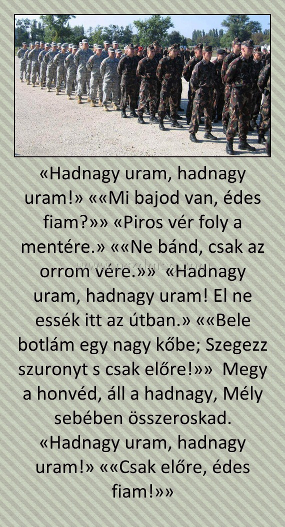 «Hadnagy uram, hadnagy uram!» ««Mi bajod van, édes fiam?»» «Piros vér foly a mentére.» ««Ne bánd, csak az orrom vére.»» «Hadnagy uram, hadnagy uram! El ne essék itt az útban.» ««Bele botlám egy nagy kőbe; Szegezz szuronyt s csak előre!»» Megy a honvéd, «Hadnagy uram, hadnagy uram!» ««Mi bajod van, édes fiam?»» «Piros vér foly a mentére.» ««Ne bánd, csak az orrom vére.»» «Hadnagy uram, hadnagy uram! El ne essék itt az útban.» ««Bele botlám egy nagy kőbe; Szegezz szuronyt s csak előre!»» Megy a honvéd,